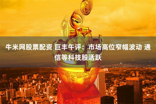 牛米网股票配资 巨丰午评:市场高位窄幅波动 通信等科技股活跃