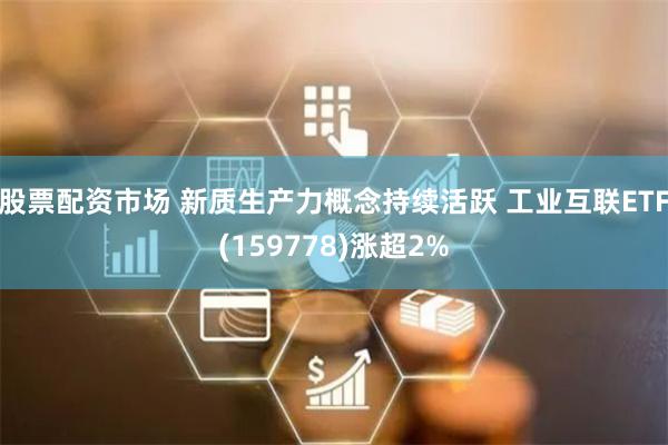 股票配资市场 新质生产力概念持续活跃 工业互联ETF(159778)涨超2%
