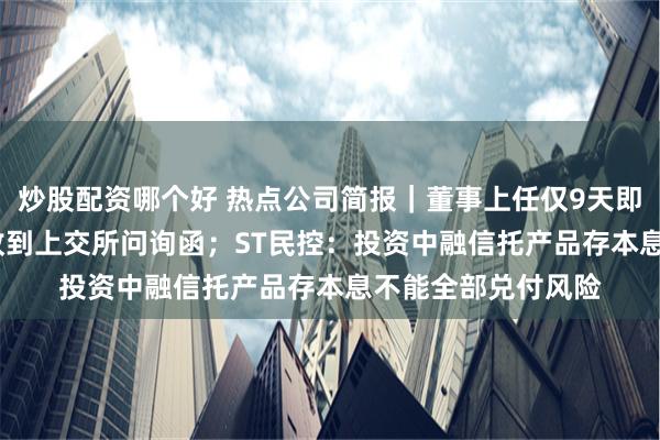 炒股配资哪个好 热点公司简报｜董事上任仅9天即闪电辞职 ST贵人收到上交所问询函；ST民控：投资中融信托产品存本息不能全部兑付风险