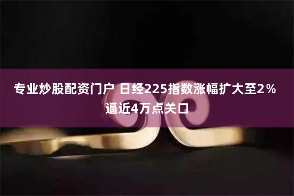 专业炒股配资门户 日经225指数涨幅扩大至2％ 逼近4万点关口