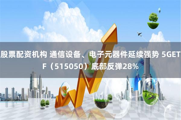 股票配资机构 通信设备、电子元器件延续强势 5GETF（515050）底部反弹28%