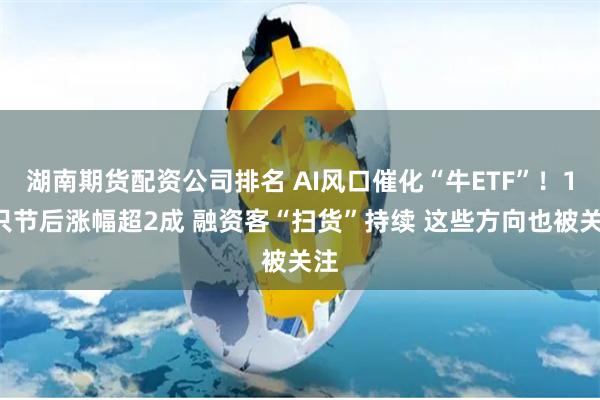 湖南期货配资公司排名 AI风口催化“牛ETF”！13只节后涨幅超2成 融资客“扫货”持续 这些方向也被关注