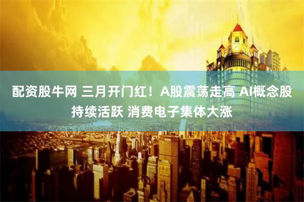 配资股牛网 三月开门红！A股震荡走高 AI概念股持续活跃 消费电子集体大涨