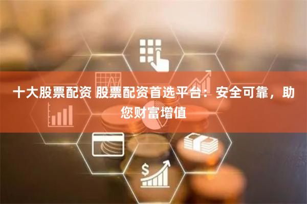 十大股票配资 股票配资首选平台：安全可靠，助您财富增值