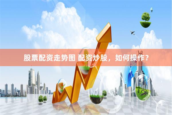 股票配资走势图 配资炒股，如何操作？