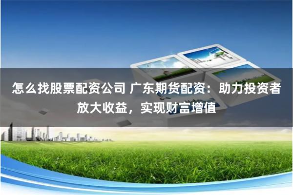 怎么找股票配资公司 广东期货配资：助力投资者放大收益，实现财富增值