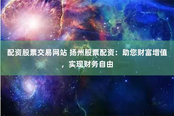 配资股票交易网站 扬州股票配资：助您财富增值，实现财务自由