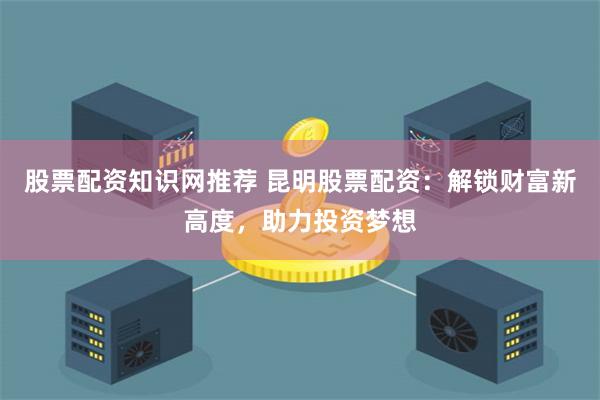 股票配资知识网推荐 昆明股票配资：解锁财富新高度，助力投资梦想