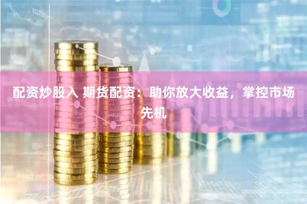 配资炒股入 期货配资：助你放大收益，掌控市场先机