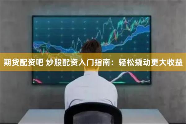 期货配资吧 炒股配资入门指南：轻松撬动更大收益