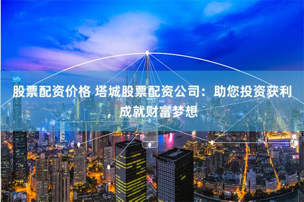 股票配资价格 塔城股票配资公司：助您投资获利，成就财富梦想