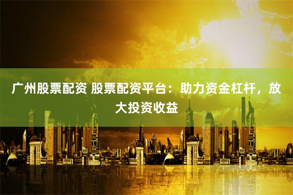 广州股票配资 股票配资平台:助力资金杠杆,放大投资收益