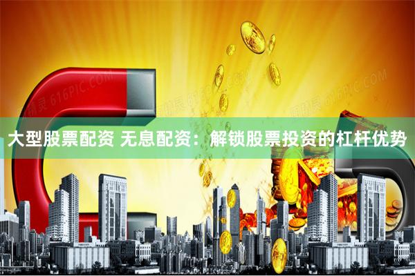 大型股票配资 无息配资：解锁股票投资的杠杆优势