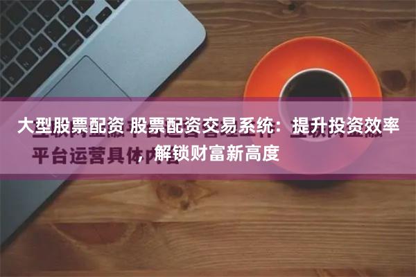 大型股票配资 股票配资交易系统：提升投资效率，解锁财富新高度