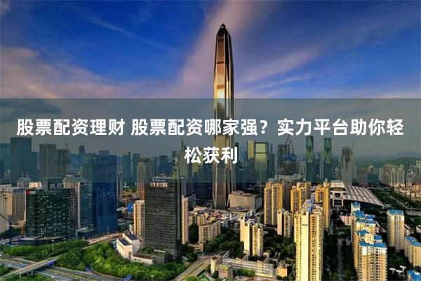 股票配资理财 股票配资哪家强？实力平台助你轻松获利