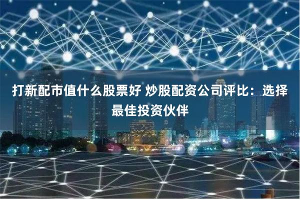 打新配市值什么股票好 炒股配资公司评比:选择最佳投资伙伴