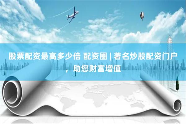 股票配资最高多少倍 配资圈 | 著名炒股配资门户，助您财富增值