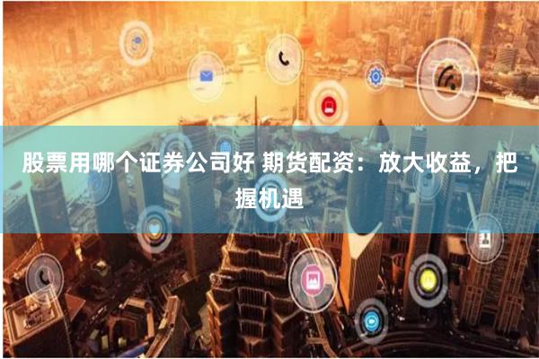 股票用哪个证券公司好 期货配资：放大收益，把握机遇