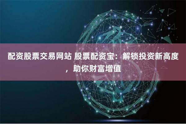 配资股票交易网站 股票配资宝：解锁投资新高度，助你财富增值