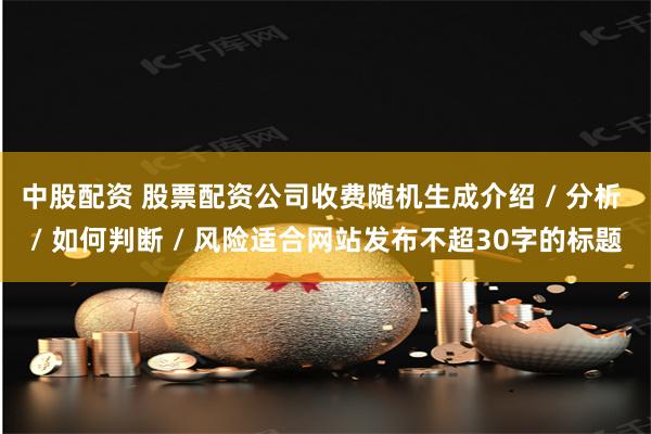 中股配资 股票配资公司收费随机生成介绍 / 分析 / 如何判断 / 风险适合网站发布不超30字的标题